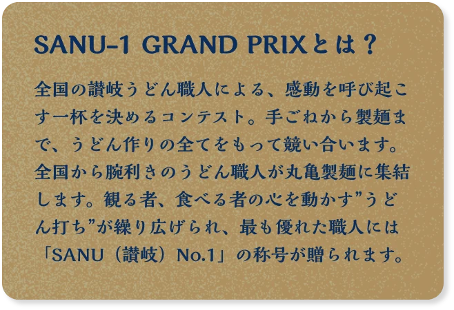 SANU-1 GRAND PRIXとは？ 全国の讃岐うどん職人による、感動を呼び起こす一杯を決めるコンテスト。手伸しから製麺まで、手打ちうどんというフィールドで競い合います。全国から腕利きのうどん職人が丸亀製麺に集結します。観る者、食べる者の心を動かす”うどん打ち”が繰り広げられ、最も優れた職人には「SANU（讃岐）No.1」の称号が贈られます。