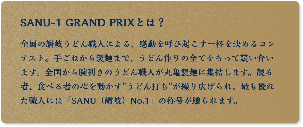 SANU-1 GRAND PRIXとは？ 全国の讃岐うどん職人による、感動を呼び起こす一杯を決めるコンテスト。手伸しから製麺まで、手打ちうどんというフィールドで競い合います。全国から腕利きのうどん職人が丸亀製麺に集結します。観る者、食べる者の心を動かす”うどん打ち”が繰り広げられ、最も優れた職人には「SANU（讃岐）No.1」の称号が贈られます。